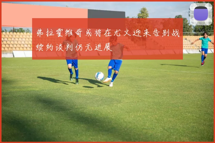 弗拉霍维奇或将在尤文迎来告别战续约谈判仍无进展