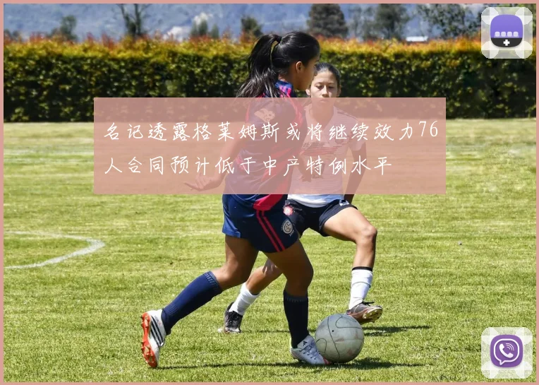 名记透露格莱姆斯或将继续效力76人合同预计低于中产特例水平