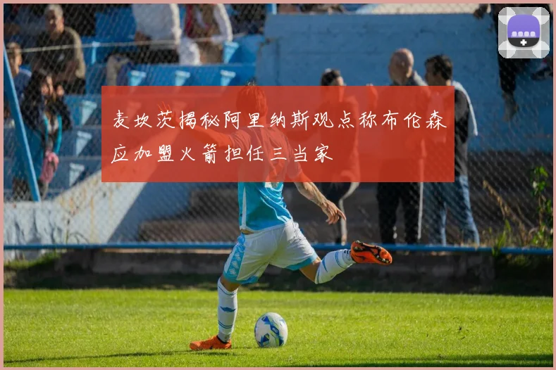 麦坎茨揭秘阿里纳斯观点称布伦森应加盟火箭担任三当家