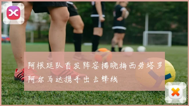 阿根廷队首发阵容揭晓梅西劳塔罗阿尔马达携手出击锋线