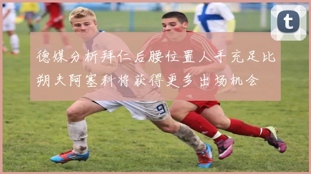 德媒分析拜仁后腰位置人手充足比朔夫阿塞科将获得更多出场机会