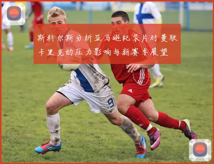 斯科尔斯分析亚马逊纪录片对曼联卡里克的压力影响与新赛季展望
