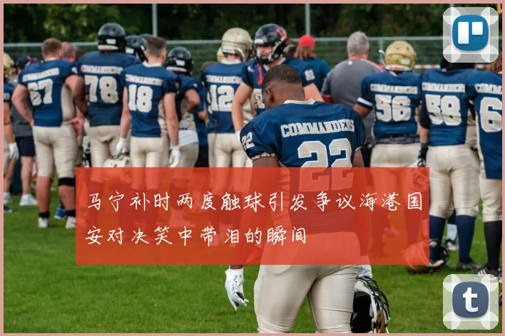 马宁补时两度触球引发争议海港国安对决笑中带泪的瞬间
