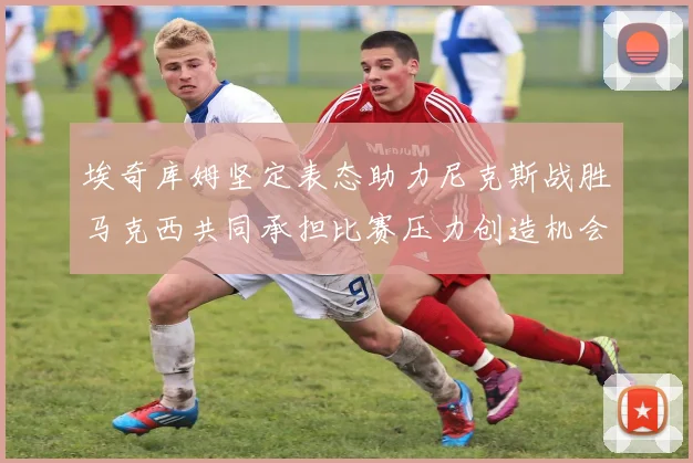 埃奇库姆坚定表态助力尼克斯战胜马克西共同承担比赛压力创造机会