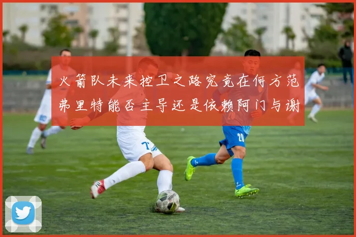 火箭队未来控卫之路究竟在何方范弗里特能否主导还是依赖阿门与谢泼德的表现
