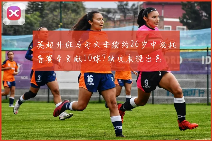 英超升班马考文垂续约26岁中场托普赛季贡献10球7助攻表现出色