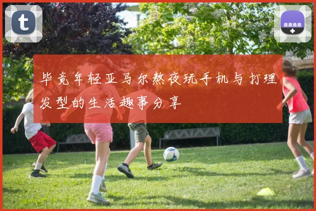 毕竟年轻亚马尔熬夜玩手机与打理发型的生活趣事分享