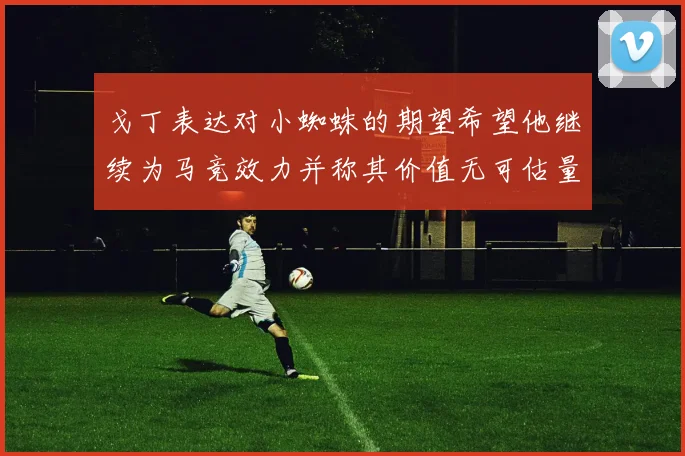 戈丁表达对小蜘蛛的期望希望他继续为马竞效力并称其价值无可估量
